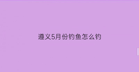 遵义5月份钓鱼怎么钓(贵州遵义野钓最佳地点)