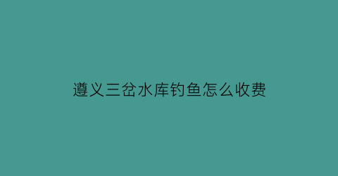 遵义三岔水库钓鱼怎么收费