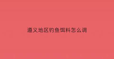 “遵义地区钓鱼饵料怎么调(遵义市区钓鱼的地方)