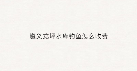 遵义龙坪水库钓鱼怎么收费(龙坪水库遵义市施工中标)
