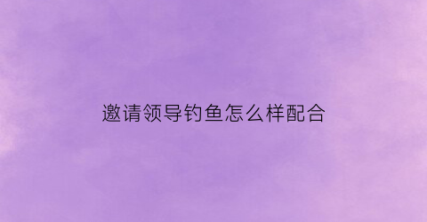 “邀请领导钓鱼怎么样配合(如何约领导出来钓鱼)