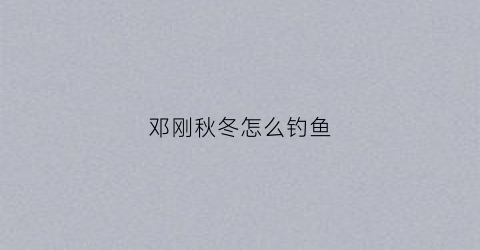 邓刚秋冬怎么钓鱼(邓刚钓鲫鱼最高记录)