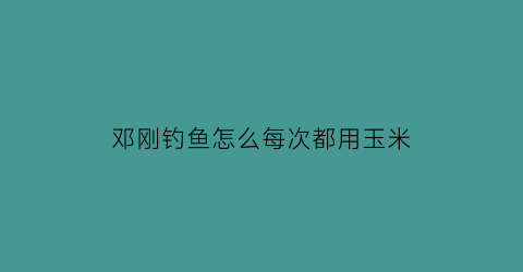 邓刚钓鱼怎么每次都用玉米(邓刚钓鱼用什么饵料)