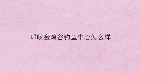 邛崃金鸡谷钓鱼中心怎么样(邛崃金鸡谷钓鱼中心怎么样呀)