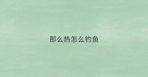 那么热怎么钓鱼(热了钓鱼怎么钓)
