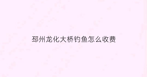 邳州龙化大桥钓鱼怎么收费