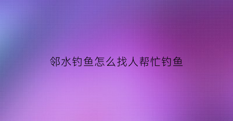 “邻水钓鱼怎么找人帮忙钓鱼(邻水钓鱼怎么找人帮忙钓鱼的)