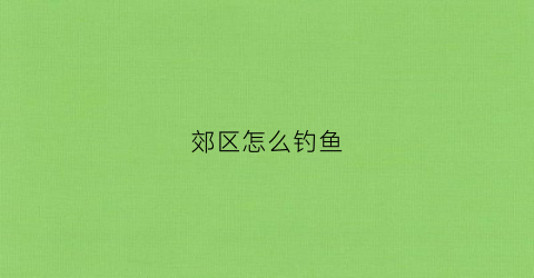 郊区怎么钓鱼(适合郊区的项目)