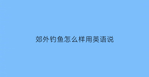 郊外钓鱼怎么样用英语说(郊外钓鱼怎么样用英语说呢)