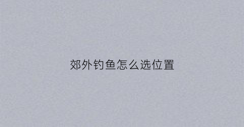 郊外钓鱼怎么选位置(去郊外钓鱼作文两百字)
