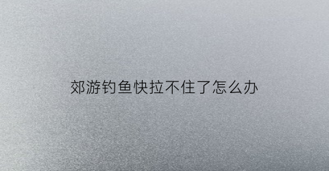 郊游钓鱼快拉不住了怎么办(专业钓鱼拉不上来)