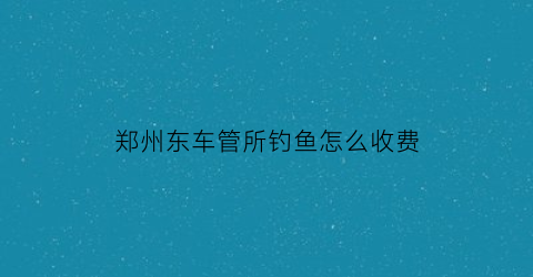 郑州东车管所钓鱼怎么收费(郑州车管所几点上下班时间)