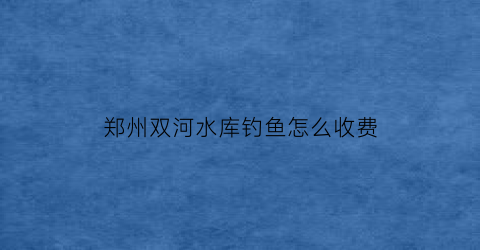 郑州双河水库钓鱼怎么收费(郑州双河水库钓鱼怎么收费的呢)