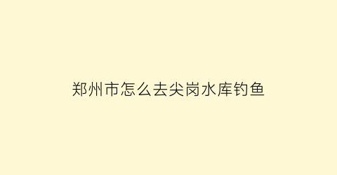 “郑州市怎么去尖岗水库钓鱼(郑州尖岗水库老桥怎么去)