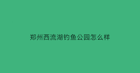 “郑州西流湖钓鱼公园怎么样(郑州西流湖水库)