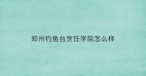 郑州钓鱼台烹饪学院怎么样(钓鱼台厨师培训学校)