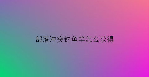 “部落冲突钓鱼竿怎么获得(部落冲突怎么打鱼)