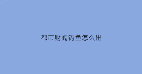 都市财阀钓鱼怎么出(财阀都市钓鱼池怎么出)