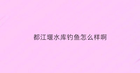 都江堰水库钓鱼怎么样啊(都江堰水库钓鱼怎么样啊多少钱)