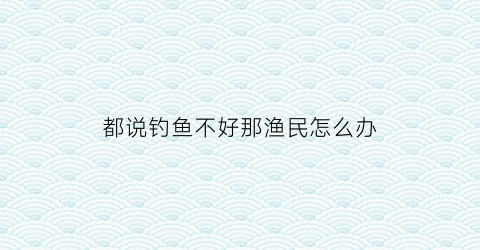 都说钓鱼不好那渔民怎么办(钓鱼的人怎么办)
