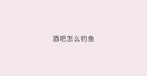 酒吧怎么钓鱼(酒吧钓鱼局怎么玩)