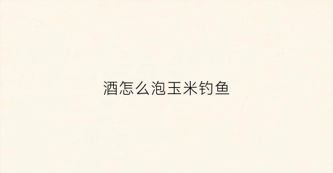 酒怎么泡玉米钓鱼(酒泡玉米钓鱼真实效果如何)