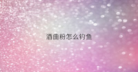 酒曲粉怎么钓鱼(酒曲能钓鱼打窝吗)