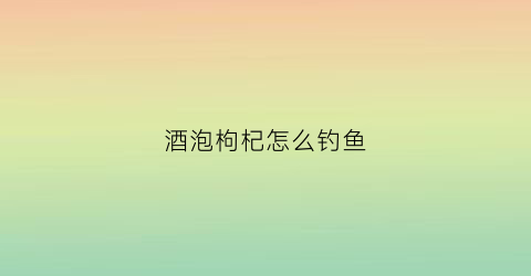 酒泡枸杞怎么钓鱼(酒泡枸杞怎么钓鱼视频)