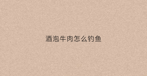 酒泡牛肉怎么钓鱼(牛肉用白酒腌制)