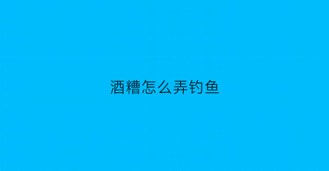 酒糟怎么弄钓鱼(酒糟怎么做钓鱼窝料)