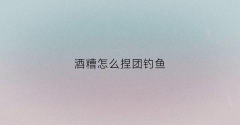 酒糟怎么捏团钓鱼(用酒糟怎么钓鱼)