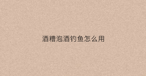 酒糟泡酒钓鱼怎么用(酒糟怎么泡窝料)