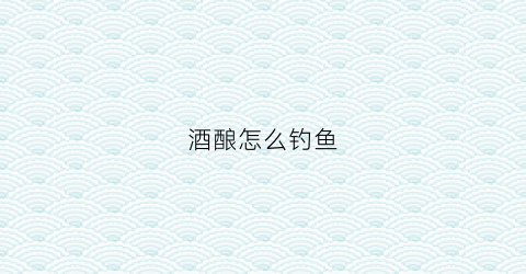 酒酿怎么钓鱼(酒酿怎么钓鱼效果好)
