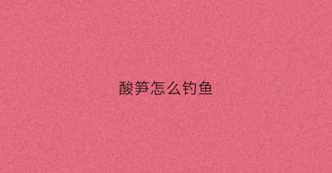 酸笋怎么钓鱼(酸笋水钓鱼功效与作用)