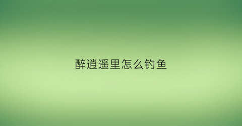 醉逍遥里怎么钓鱼(醉逍遥75怎么砸鱼)