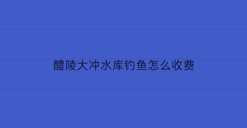 醴陵大冲水库钓鱼怎么收费(怀化市大冲垄水库)