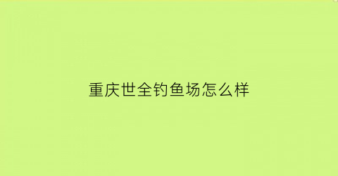 “重庆世全钓鱼场怎么样(重庆世全钓鱼场怎么样啊)