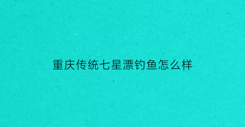 重庆传统七星漂钓鱼怎么样(重庆七星水库灌区工程)