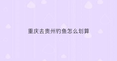 重庆去贵州钓鱼怎么划算(重庆自驾去贵州旅游攻略)