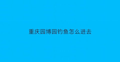 重庆园博园钓鱼怎么进去(重庆园博园好不好耍)