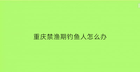 重庆禁渔期钓鱼人怎么办(重庆市禁渔期游钓怎么处罚)