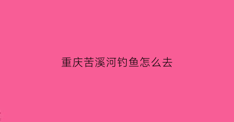 重庆苦溪河钓鱼怎么去(重庆苦溪河好钓鱼吗)