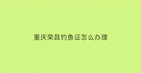 重庆荣昌钓鱼证怎么办理(荣昌钓鱼协会钓鱼证)