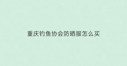 “重庆钓鱼协会防晒服怎么买(重庆钓鱼协会会长是谁)