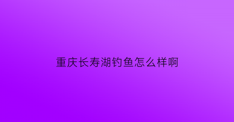 重庆长寿湖钓鱼怎么样啊(重庆长寿湖钓鱼怎么样啊视频)