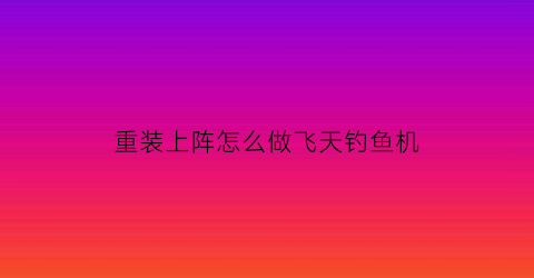 “重装上阵怎么做飞天钓鱼机(重装上阵如何飞天)