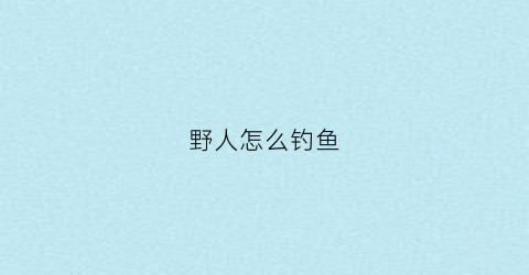 野人怎么钓鱼(野人怎么钓鱼视频)