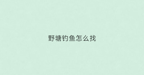野塘钓鱼怎么找(野塘如何钓鱼)