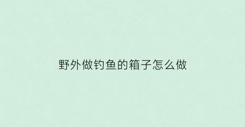 野外做钓鱼的箱子怎么做(自制钓鱼箱什么材料好)