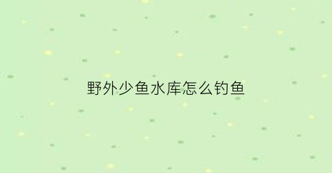 野外少鱼水库怎么钓鱼(很少鱼的水库怎么钓)